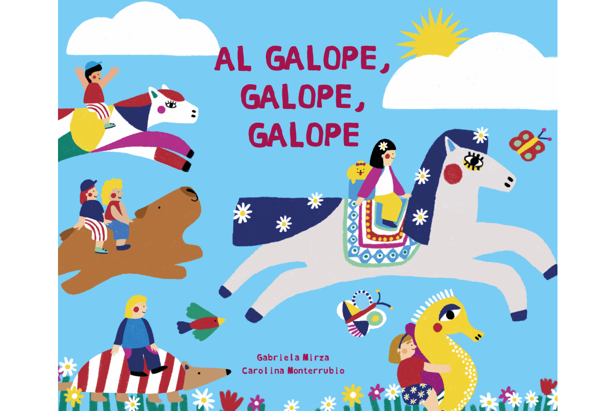 Al galope, galope, galope
(Galloping, galloping, galloping)
Escrito por Gabriela Mirza
e ilustrado por Carolina Monterrubio

ISBN: 978-9974-883-53-6
Edad: +0 
Tapa dura 28 pp.  23 X 19 cms.

Temas
canciones de cuna / libro canción / paisajes / animales / viajes / imaginación / niños lectores / libros para jugar / libros para compartir

Derechos vendidos para Brasil (portugués)